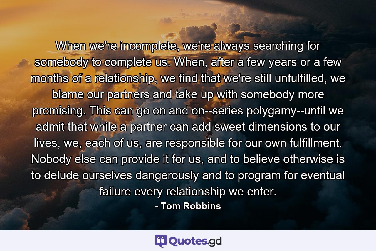 When we're incomplete, we're always searching for somebody to complete us. When, after a few years or a few months of a relationship, we find that we're still unfulfilled, we blame our partners and take up with somebody more promising. This can go on and on--series polygamy--until we admit that while a partner can add sweet dimensions to our lives, we, each of us, are responsible for our own fulfillment. Nobody else can provide it for us, and to believe otherwise is to delude ourselves dangerously and to program for eventual failure every relationship we enter. - Quote by Tom Robbins