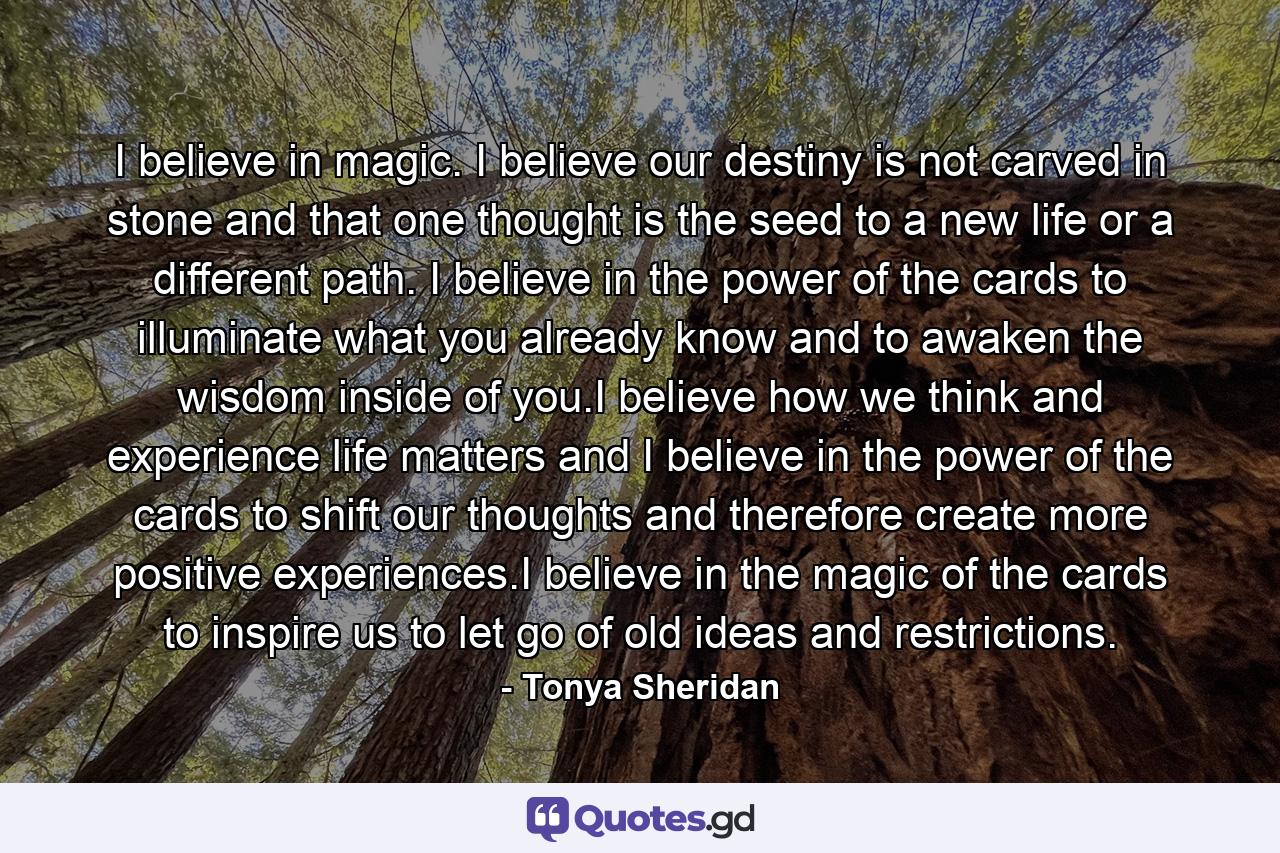 I believe in magic. I believe our destiny is not carved in stone and that one thought is the seed to a new life or a different path. I believe in the power of the cards to illuminate what you already know and to awaken the wisdom inside of you.I believe how we think and experience life matters and I believe in the power of the cards to shift our thoughts and therefore create more positive experiences.I believe in the magic of the cards to inspire us to let go of old ideas and restrictions. - Quote by Tonya Sheridan