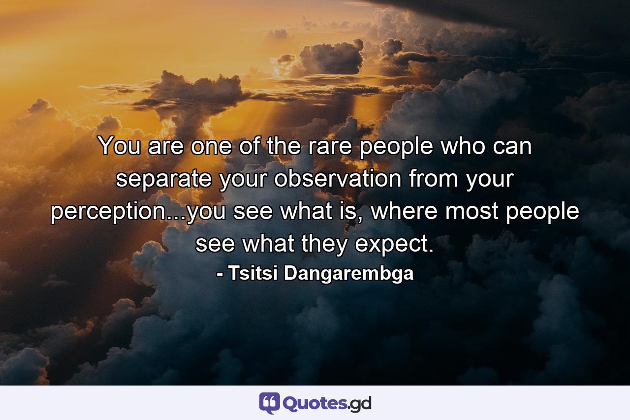 You are one of the rare people who can separate your observation from your perception...you see what is, where most people see what they expect. - Quote by Tsitsi Dangarembga