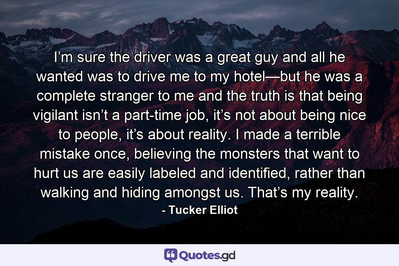 I’m sure the driver was a great guy and all he wanted was to drive me to my hotel—but he was a complete stranger to me and the truth is that being vigilant isn’t a part-time job, it’s not about being nice to people, it’s about reality. I made a terrible mistake once, believing the monsters that want to hurt us are easily labeled and identified, rather than walking and hiding amongst us. That’s my reality. - Quote by Tucker Elliot