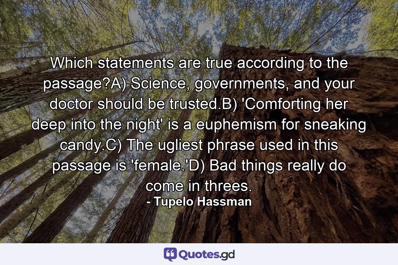 Which statements are true according to the passage?A) Science, governments, and your doctor should be trusted.B) 'Comforting her deep into the night' is a euphemism for sneaking candy.C) The ugliest phrase used in this passage is 'female.'D) Bad things really do come in threes. - Quote by Tupelo Hassman