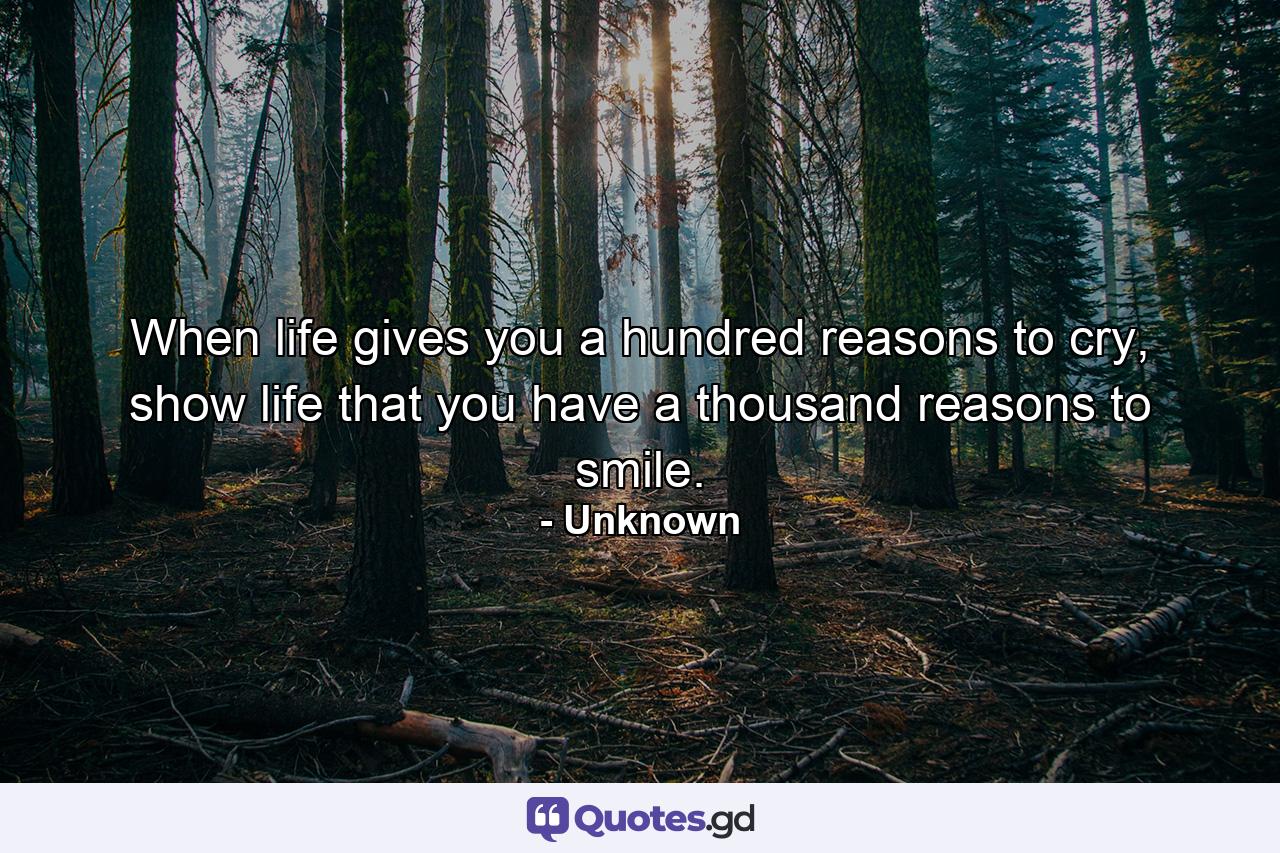 When life gives you a hundred reasons to cry, show life that you have a thousand reasons to smile. - Quote by Unknown