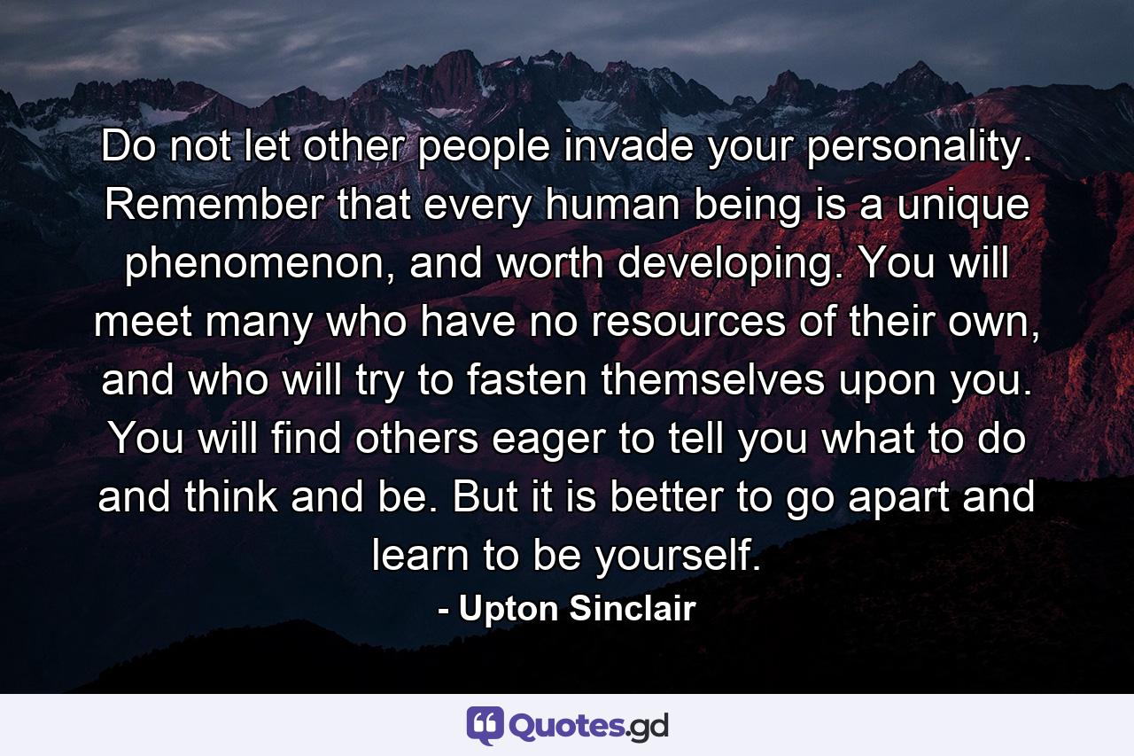 Do not let other people invade your personality. Remember that every human being is a unique phenomenon, and worth developing. You will meet many who have no resources of their own, and who will try to fasten themselves upon you. You will find others eager to tell you what to do and think and be. But it is better to go apart and learn to be yourself. - Quote by Upton Sinclair