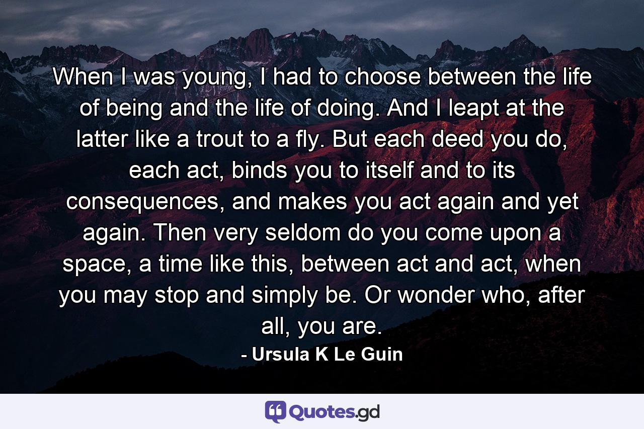 When I was young, I had to choose between the life of being and the life of doing. And I leapt at the latter like a trout to a fly. But each deed you do, each act, binds you to itself and to its consequences, and makes you act again and yet again. Then very seldom do you come upon a space, a time like this, between act and act, when you may stop and simply be. Or wonder who, after all, you are. - Quote by Ursula K Le Guin