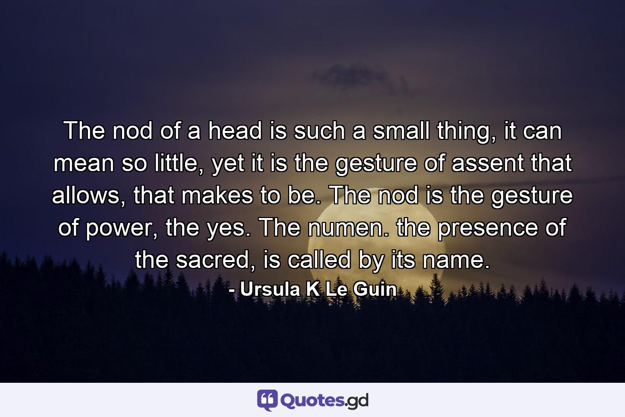 The nod of a head is such a small thing, it can mean so little, yet it is the gesture of assent that allows, that makes to be. The nod is the gesture of power, the yes. The numen. the presence of the sacred, is called by its name. - Quote by Ursula K Le Guin