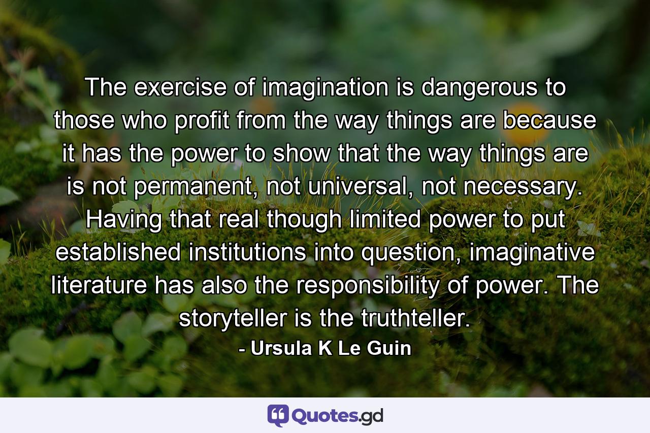 The exercise of imagination is dangerous to those who profit from the way things are because it has the power to show that the way things are is not permanent, not universal, not necessary. Having that real though limited power to put established institutions into question, imaginative literature has also the responsibility of power. The storyteller is the truthteller. - Quote by Ursula K Le Guin