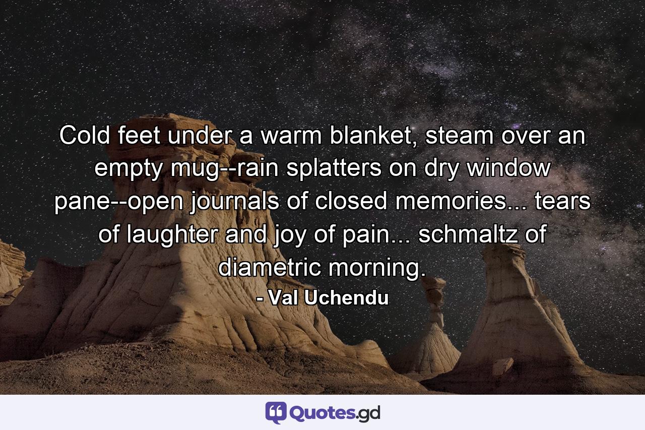 Cold feet under a warm blanket, steam over an empty mug--rain splatters on dry window pane--open journals of closed memories... tears of laughter and joy of pain... schmaltz of diametric morning. - Quote by Val Uchendu