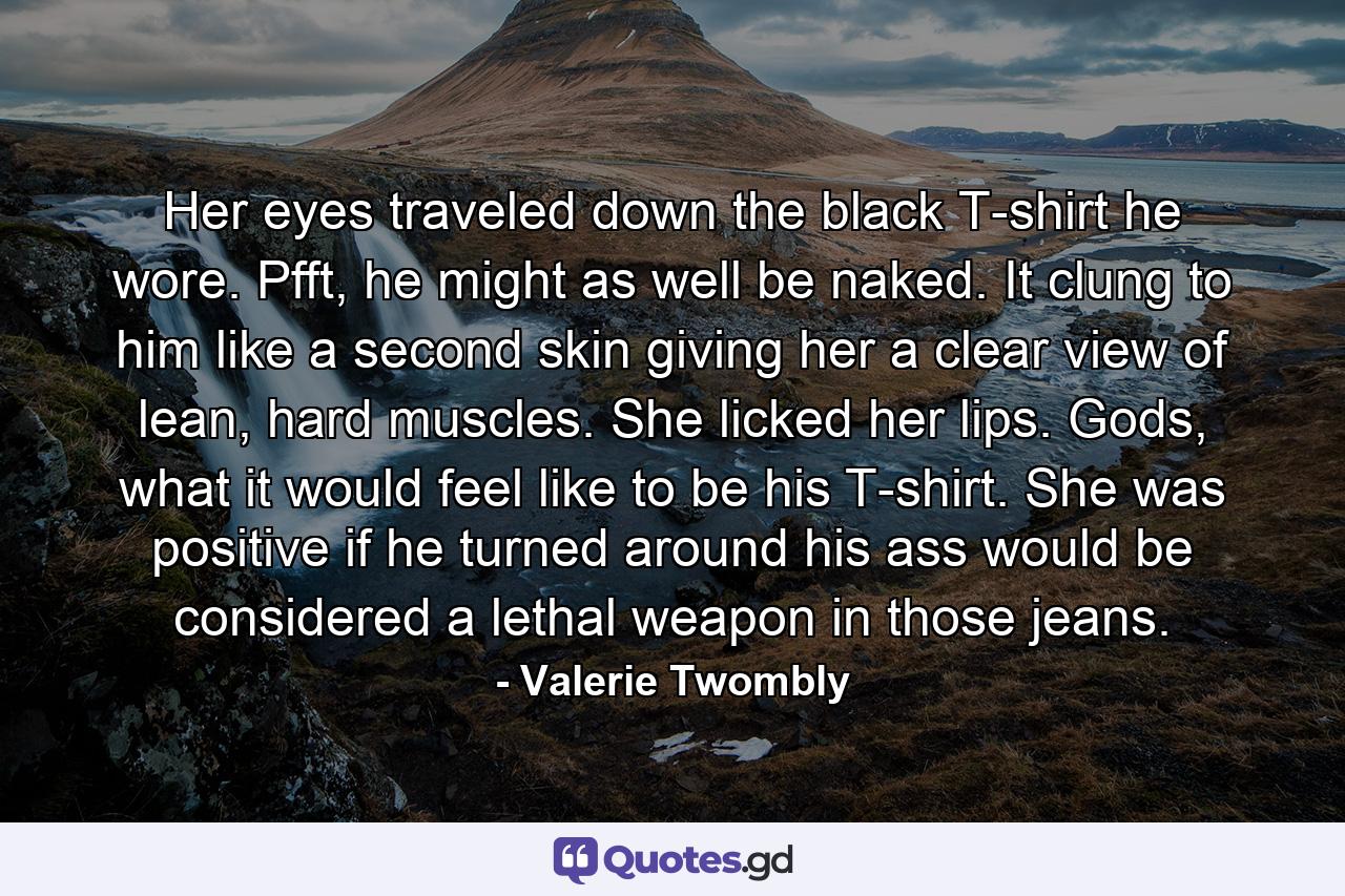 Her eyes traveled down the black T-shirt he wore. Pfft, he might as well be naked. It clung to him like a second skin giving her a clear view of lean, hard muscles. She licked her lips. Gods, what it would feel like to be his T-shirt. She was positive if he turned around his ass would be considered a lethal weapon in those jeans. - Quote by Valerie Twombly