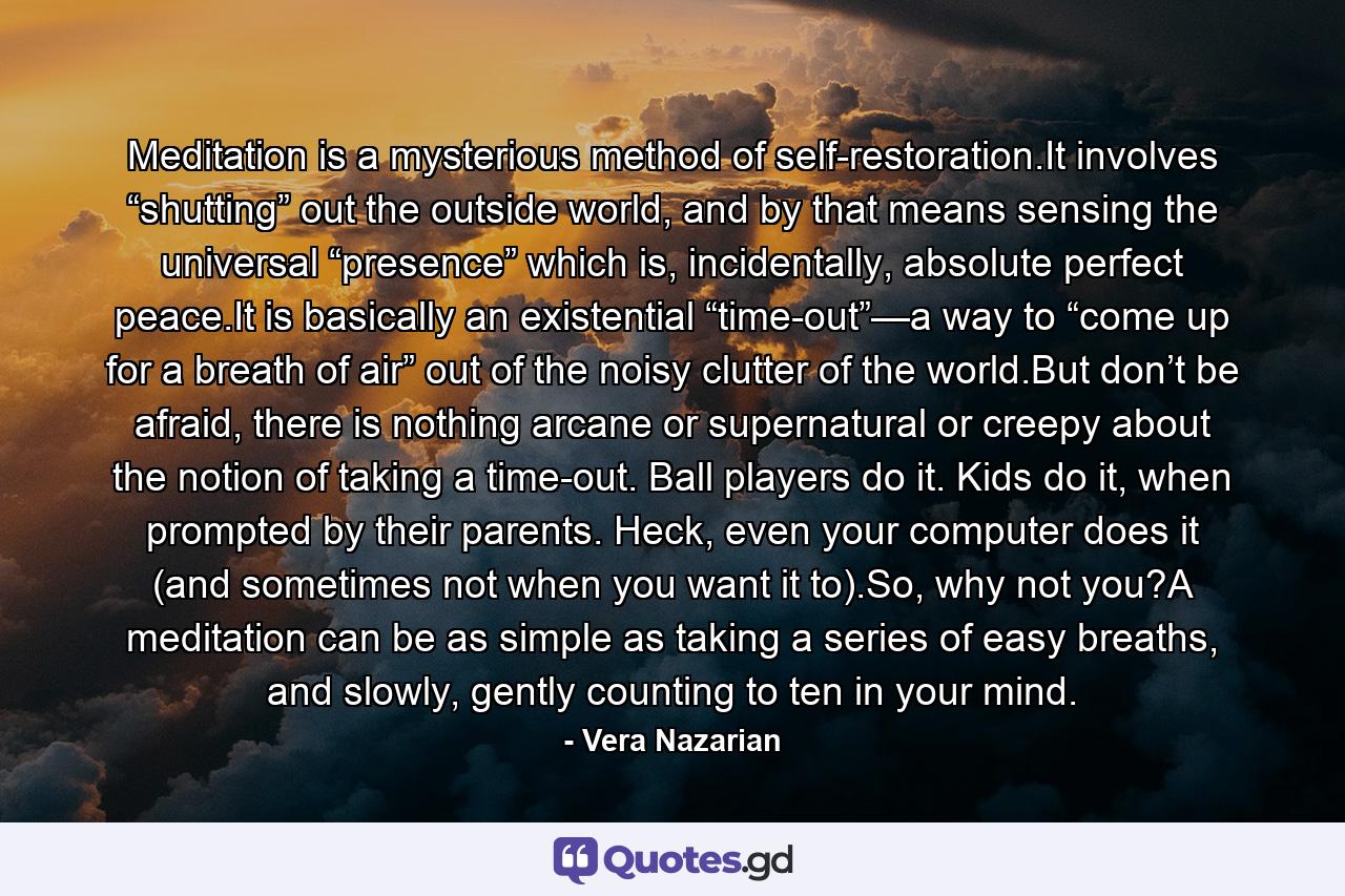 Meditation is a mysterious method of self-restoration.It involves “shutting” out the outside world, and by that means sensing the universal “presence” which is, incidentally, absolute perfect peace.It is basically an existential “time-out”—a way to “come up for a breath of air” out of the noisy clutter of the world.But don’t be afraid, there is nothing arcane or supernatural or creepy about the notion of taking a time-out. Ball players do it. Kids do it, when prompted by their parents. Heck, even your computer does it (and sometimes not when you want it to).So, why not you?A meditation can be as simple as taking a series of easy breaths, and slowly, gently counting to ten in your mind. - Quote by Vera Nazarian