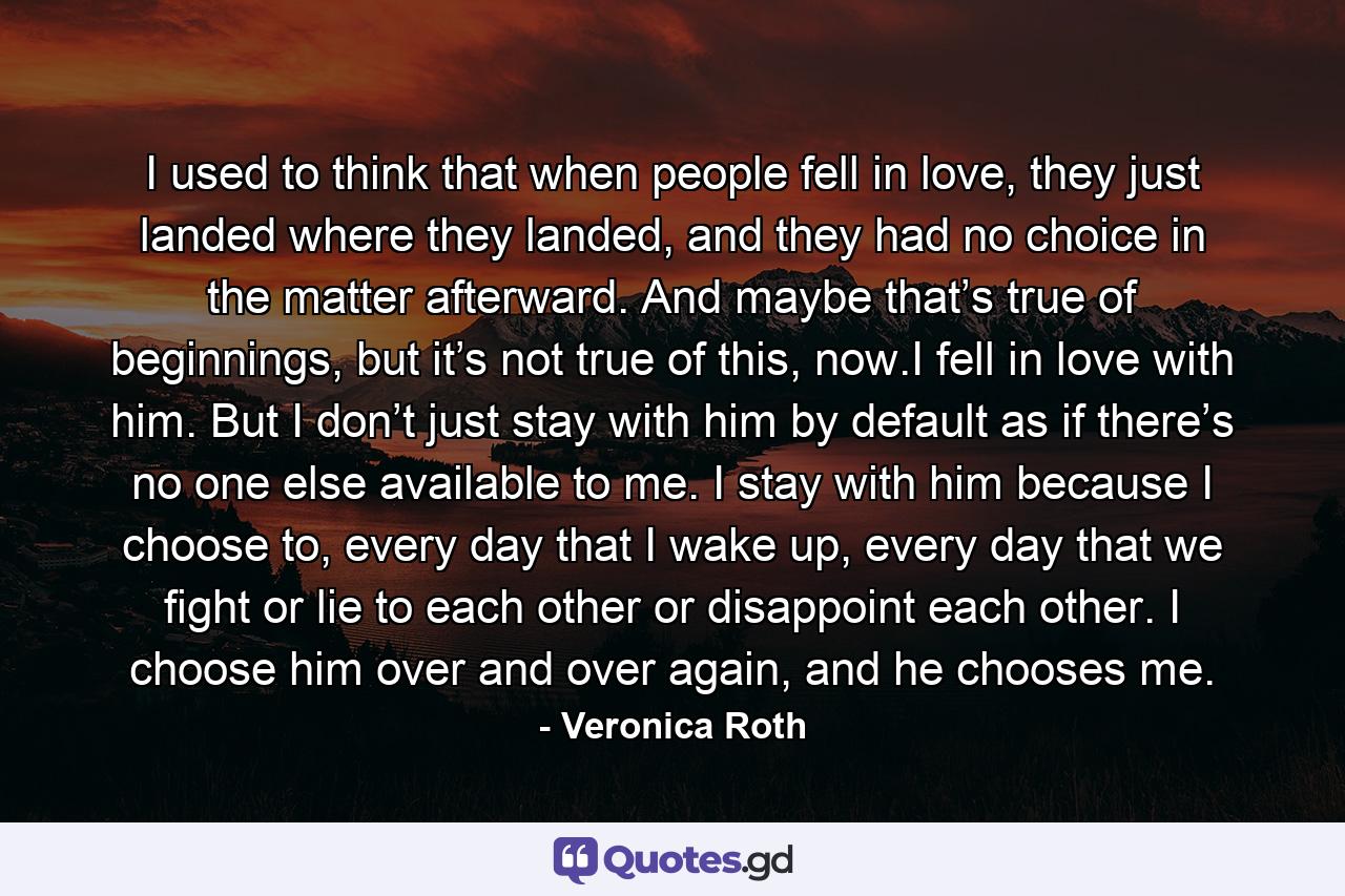 I used to think that when people fell in love, they just landed where they landed, and they had no choice in the matter afterward. And maybe that’s true of beginnings, but it’s not true of this, now.I fell in love with him. But I don’t just stay with him by default as if there’s no one else available to me. I stay with him because I choose to, every day that I wake up, every day that we fight or lie to each other or disappoint each other. I choose him over and over again, and he chooses me. - Quote by Veronica Roth