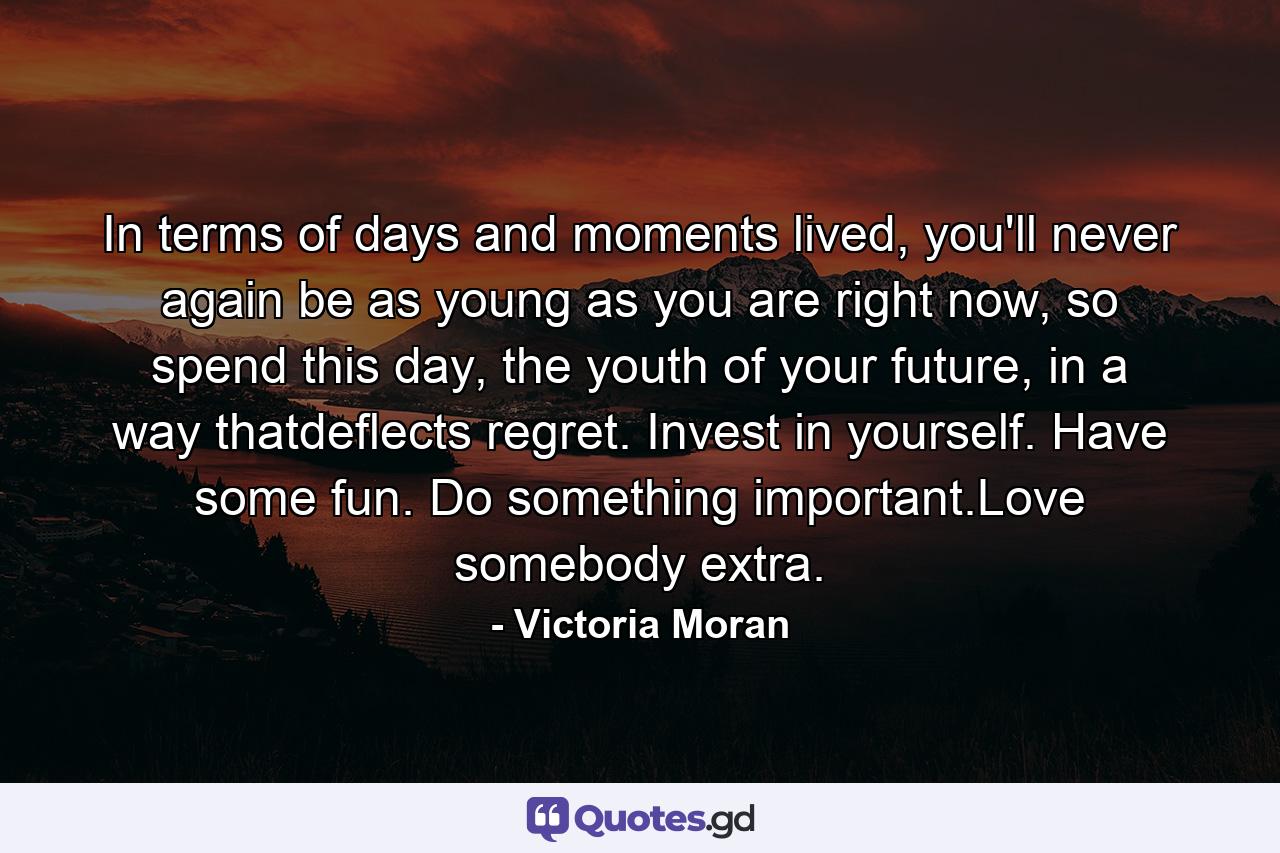 In terms of days and moments lived, you'll never again be as young as you are right now, so spend this day, the youth of your future, in a way thatdeflects regret. Invest in yourself. Have some fun. Do something important.Love somebody extra. - Quote by Victoria Moran