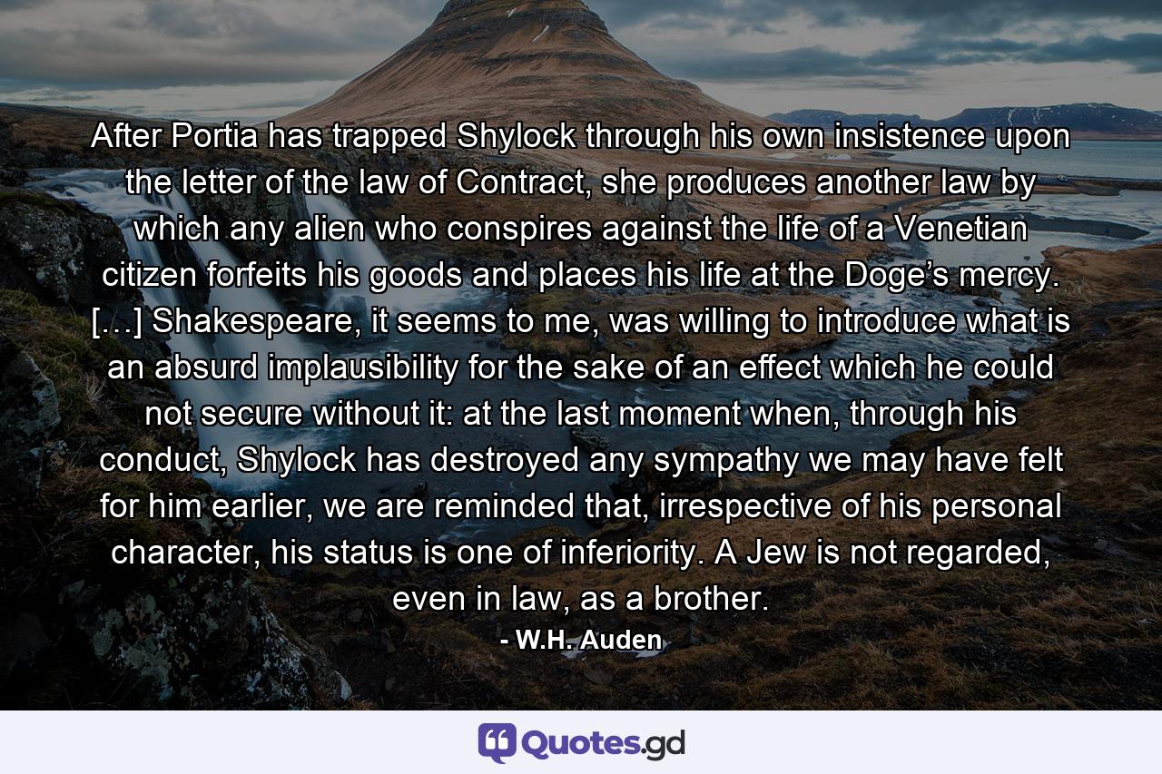 After Portia has trapped Shylock through his own insistence upon the letter of the law of Contract, she produces another law by which any alien who conspires against the life of a Venetian citizen forfeits his goods and places his life at the Doge’s mercy. […] Shakespeare, it seems to me, was willing to introduce what is an absurd implausibility for the sake of an effect which he could not secure without it: at the last moment when, through his conduct, Shylock has destroyed any sympathy we may have felt for him earlier, we are reminded that, irrespective of his personal character, his status is one of inferiority. A Jew is not regarded, even in law, as a brother. - Quote by W.H. Auden