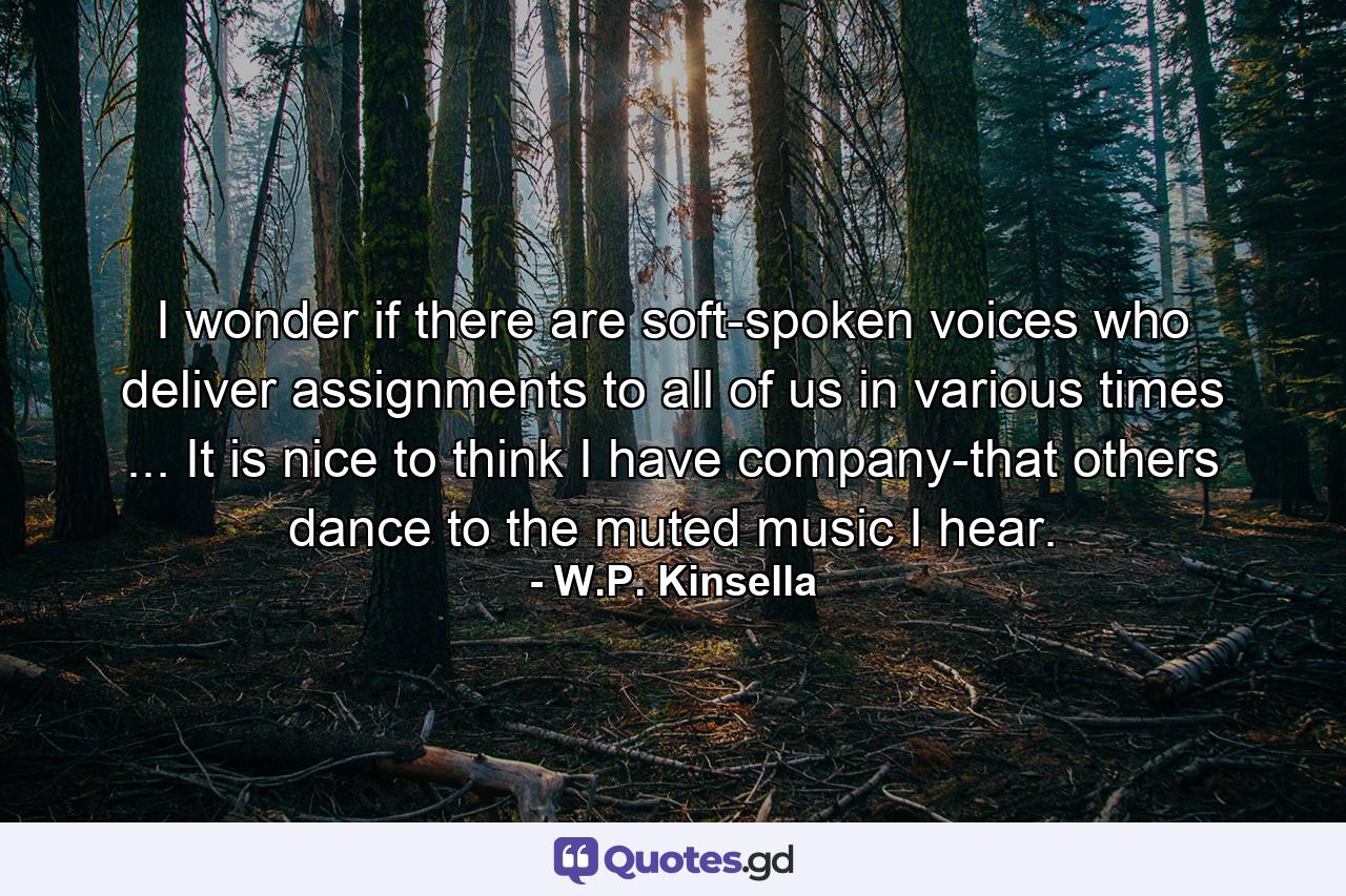 I wonder if there are soft-spoken voices who deliver assignments to all of us in various times ... It is nice to think I have company-that others dance to the muted music I hear. - Quote by W.P. Kinsella