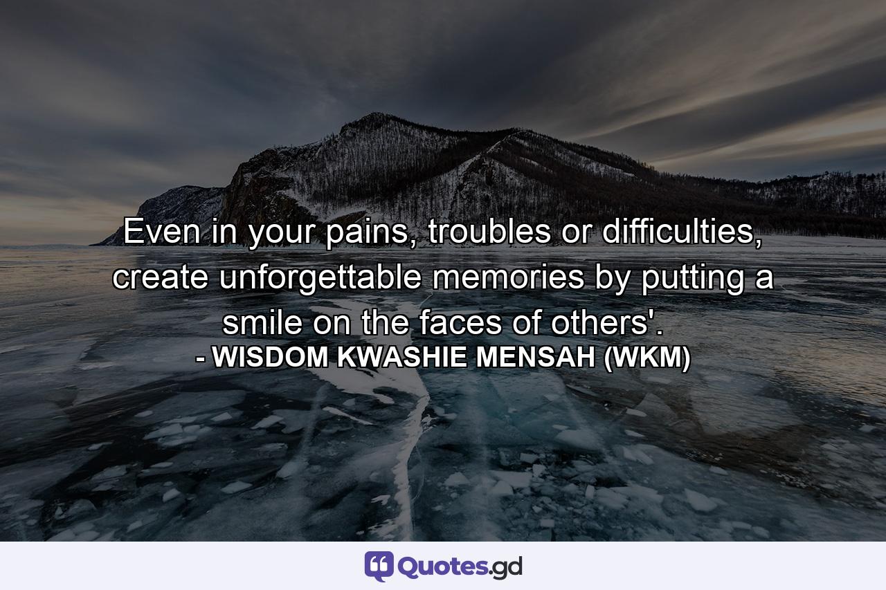 Even in your pains, troubles or difficulties, create unforgettable memories by putting a smile on the faces of others'. - Quote by WISDOM KWASHIE MENSAH (WKM)