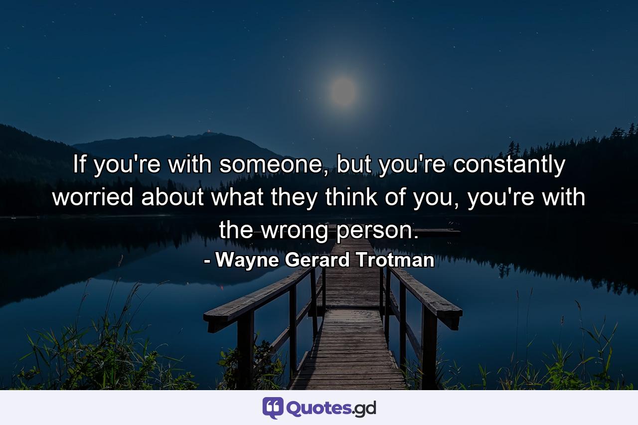 If you're with someone, but you're constantly worried about what they think of you, you're with the wrong person. - Quote by Wayne Gerard Trotman