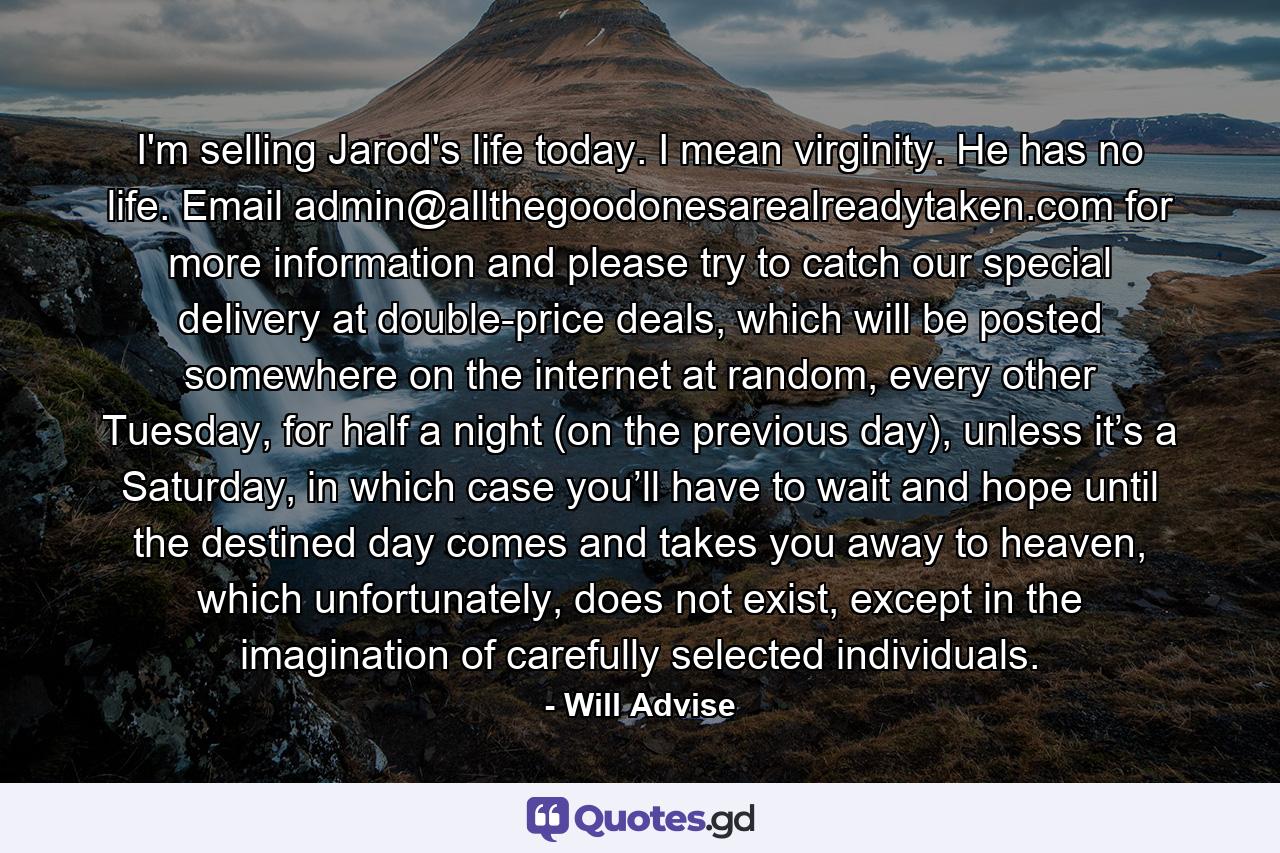 I'm selling Jarod's life today. I mean virginity. He has no life. Email admin@allthegoodonesarealreadytaken.com for more information and please try to catch our special delivery at double-price deals, which will be posted somewhere on the internet at random, every other Tuesday, for half a night (on the previous day), unless it’s a Saturday, in which case you’ll have to wait and hope until the destined day comes and takes you away to heaven, which unfortunately, does not exist, except in the imagination of carefully selected individuals. - Quote by Will Advise