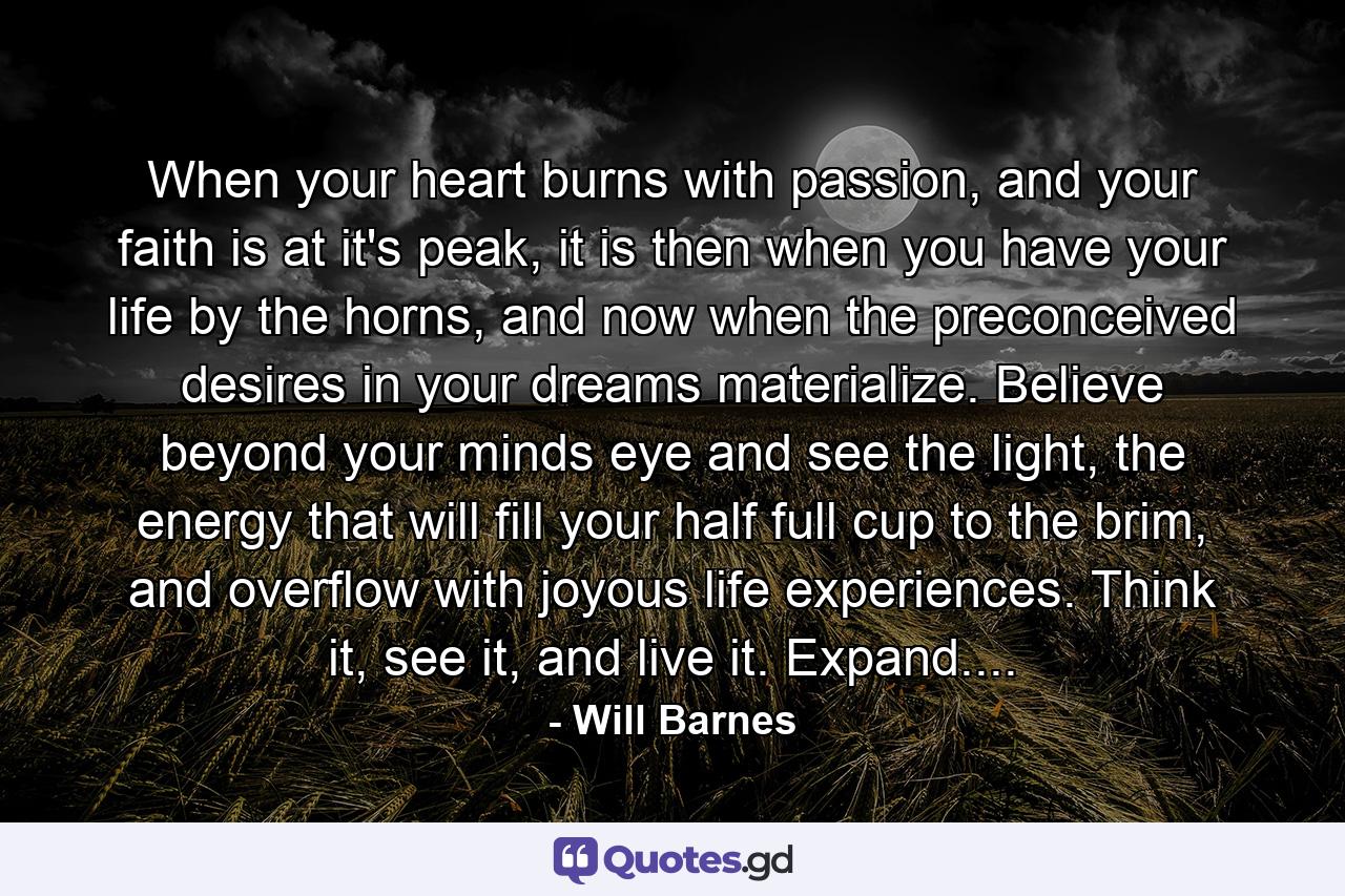 When your heart burns with passion, and your faith is at it's peak, it is then when you have your life by the horns, and now when the preconceived desires in your dreams materialize. Believe beyond your minds eye and see the light, the energy that will fill your half full cup to the brim, and overflow with joyous life experiences. Think it, see it, and live it. Expand.... - Quote by Will Barnes