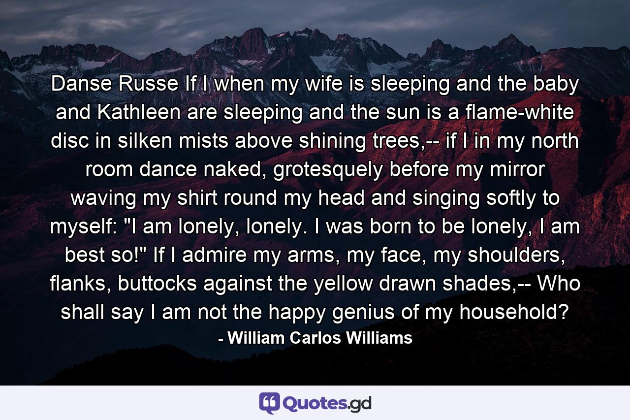 Danse Russe If I when my wife is sleeping and the baby and Kathleen are sleeping and the sun is a flame-white disc in silken mists above shining trees,-- if I in my north room dance naked, grotesquely before my mirror waving my shirt round my head and singing softly to myself: 