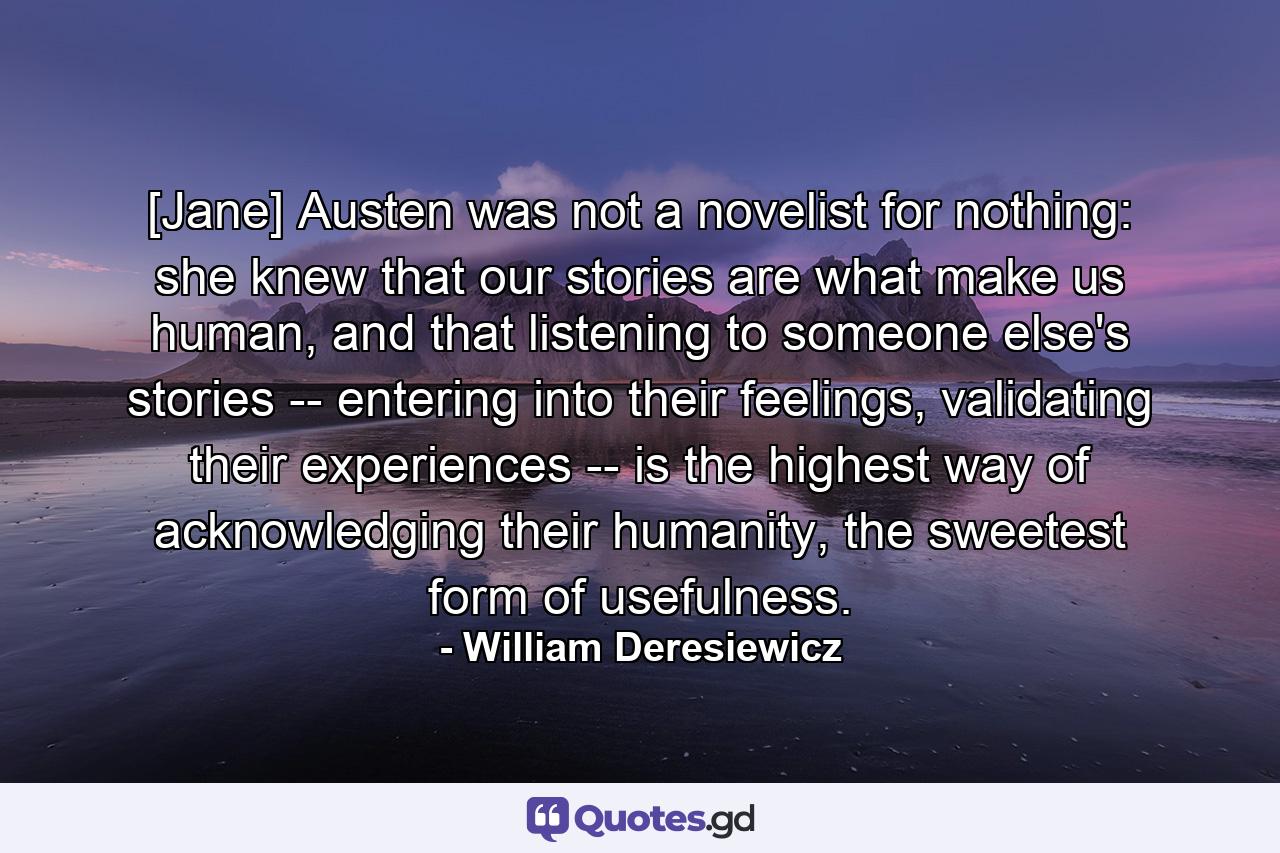 [Jane] Austen was not a novelist for nothing: she knew that our stories are what make us human, and that listening to someone else's stories -- entering into their feelings, validating their experiences -- is the highest way of acknowledging their humanity, the sweetest form of usefulness. - Quote by William Deresiewicz