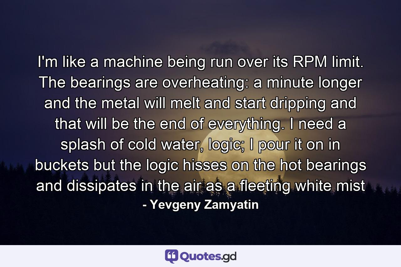 I'm like a machine being run over its RPM limit. The bearings are overheating: a minute longer and the metal will melt and start dripping and that will be the end of everything. I need a splash of cold water, logic; I pour it on in buckets but the logic hisses on the hot bearings and dissipates in the air as a fleeting white mist - Quote by Yevgeny Zamyatin