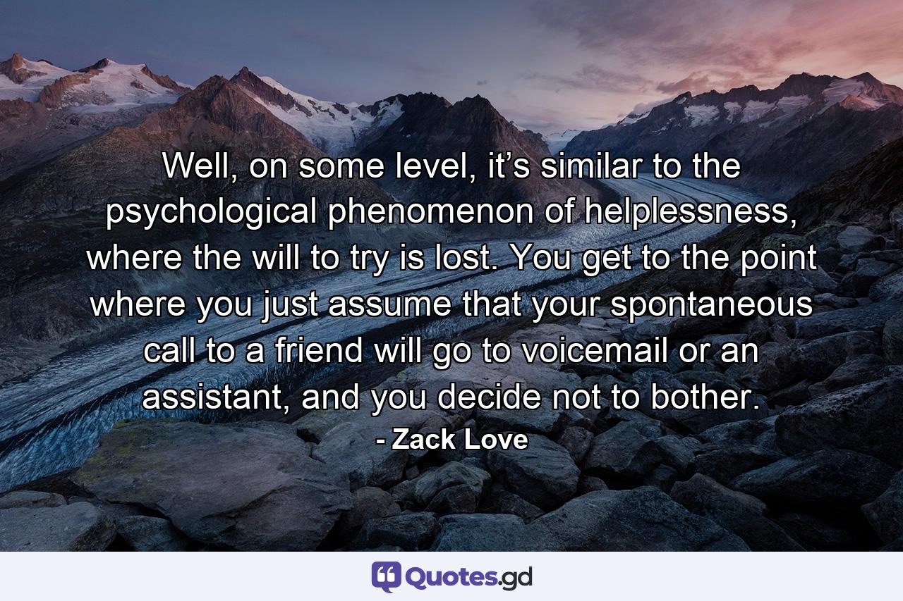 Well, on some level, it’s similar to the psychological phenomenon of helplessness, where the will to try is lost. You get to the point where you just assume that your spontaneous call to a friend will go to voicemail or an assistant, and you decide not to bother. - Quote by Zack Love