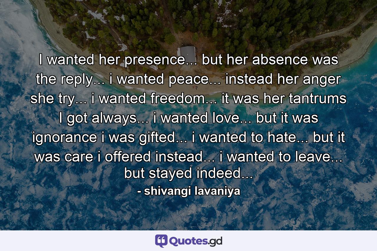 I wanted her presence... but her absence was the reply... i wanted peace... instead her anger she try... i wanted freedom... it was her tantrums I got always... i wanted love... but it was ignorance i was gifted... i wanted to hate... but it was care i offered instead... i wanted to leave... but stayed indeed... - Quote by shivangi lavaniya