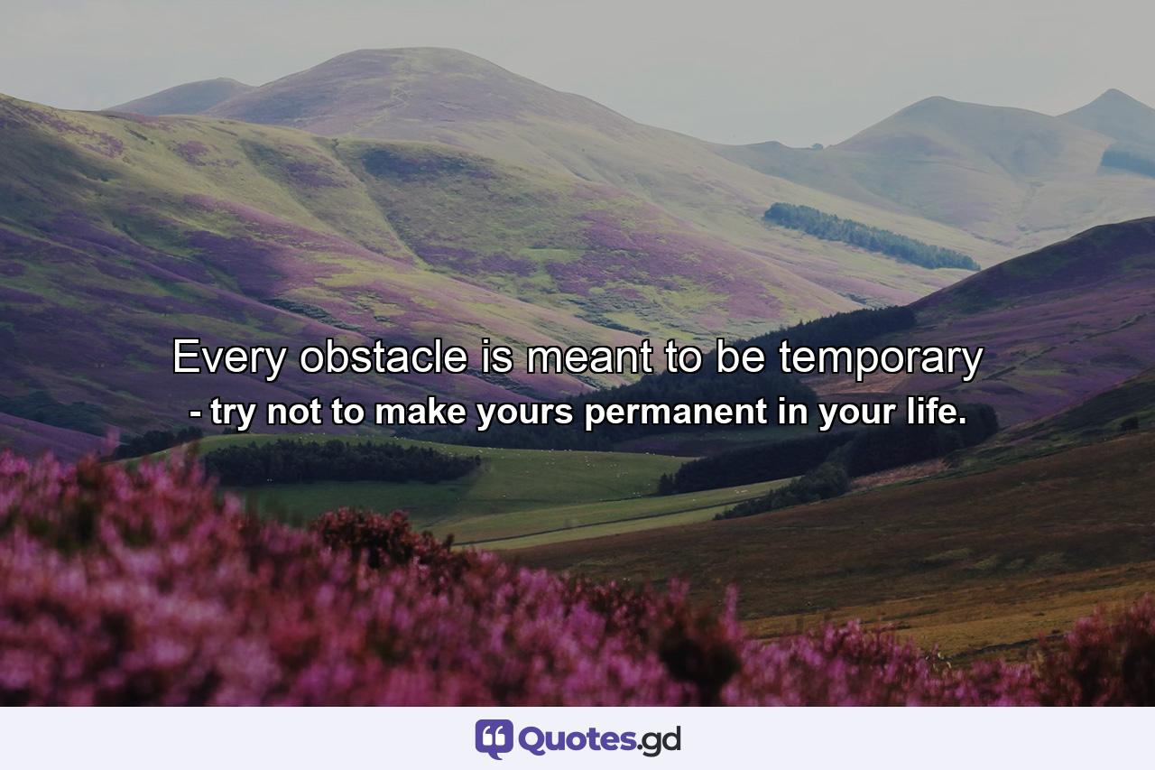 Every obstacle is meant to be temporary - Quote by try not to make yours permanent in your life.