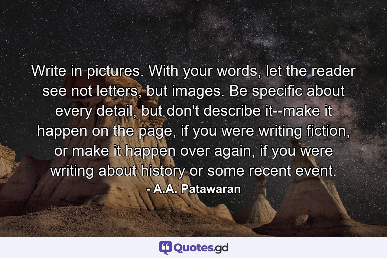 Write in pictures. With your words, let the reader see not letters, but images. Be specific about every detail, but don't describe it--make it happen on the page, if you were writing fiction, or make it happen over again, if you were writing about history or some recent event. - Quote by A.A. Patawaran