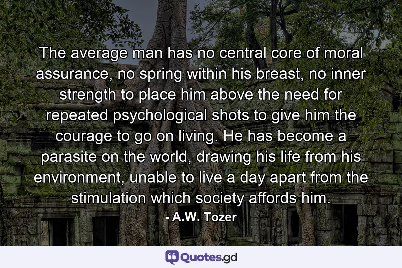 The average man has no central core of moral assurance, no spring within his breast, no inner strength to place him above the need for repeated psychological shots to give him the courage to go on living. He has become a parasite on the world, drawing his life from his environment, unable to live a day apart from the stimulation which society affords him. - Quote by A.W. Tozer