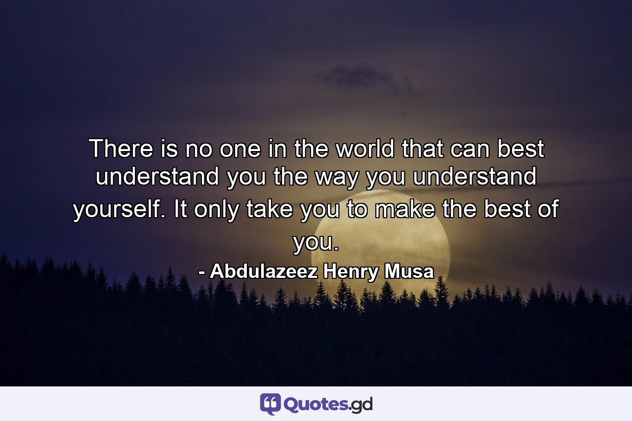 There is no one in the world that can best understand you the way you understand yourself. It only take you to make the best of you. - Quote by Abdulazeez Henry Musa