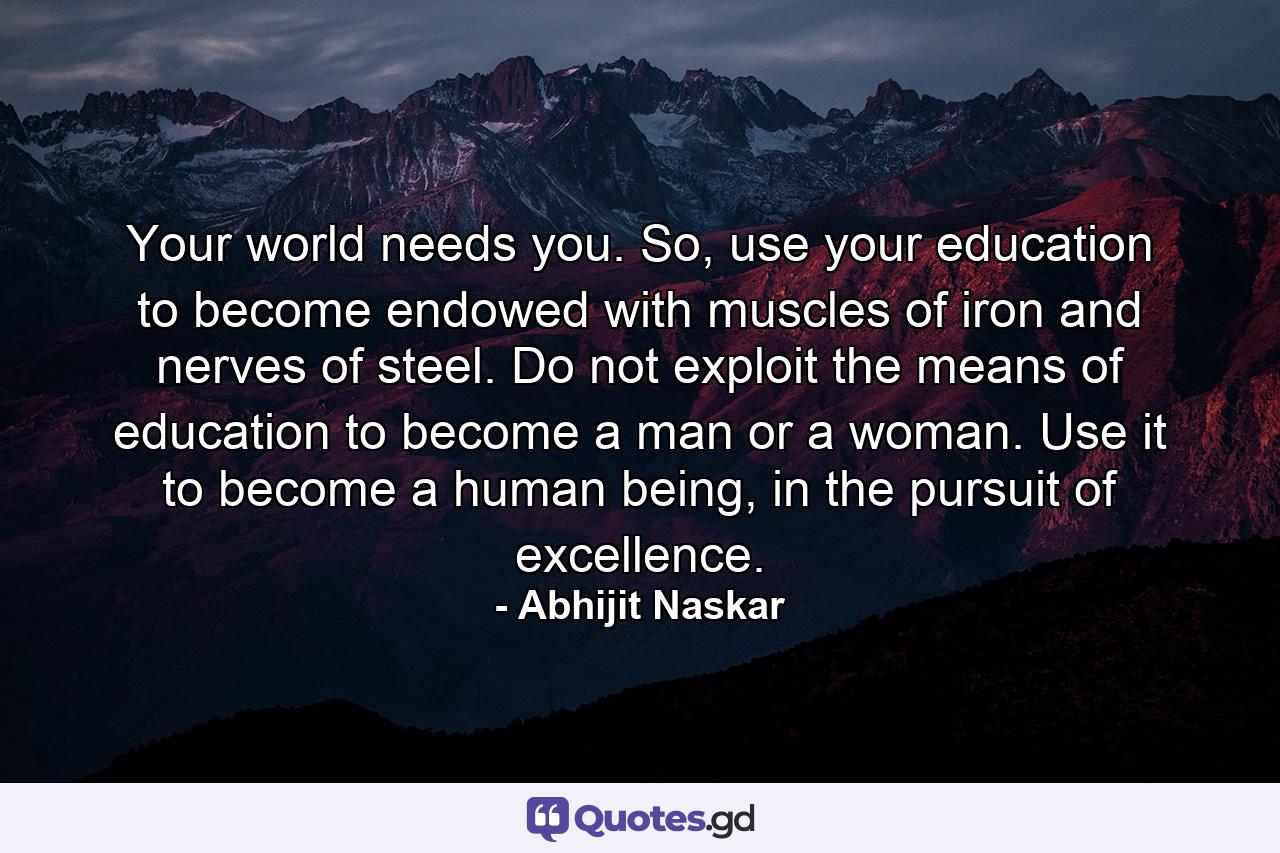 Your world needs you. So, use your education to become endowed with muscles of iron and nerves of steel. Do not exploit the means of education to become a man or a woman. Use it to become a human being, in the pursuit of excellence. - Quote by Abhijit Naskar