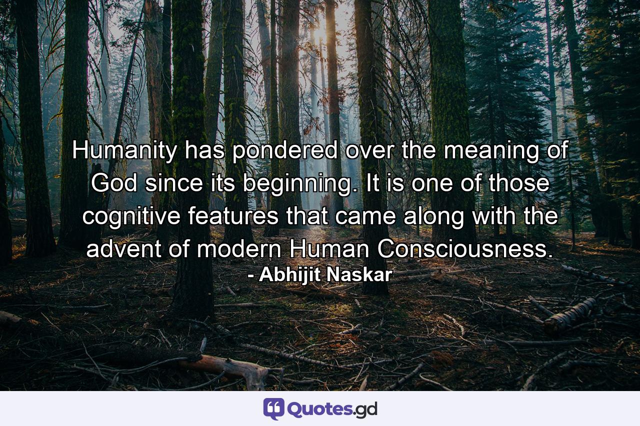 Humanity has pondered over the meaning of God since its beginning. It is one of those cognitive features that came along with the advent of modern Human Consciousness. - Quote by Abhijit Naskar