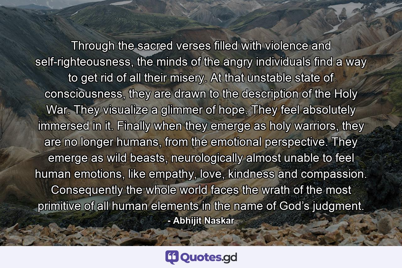 Through the sacred verses filled with violence and self-righteousness, the minds of the angry individuals find a way to get rid of all their misery. At that unstable state of consciousness, they are drawn to the description of the Holy War. They visualize a glimmer of hope. They feel absolutely immersed in it. Finally when they emerge as holy warriors, they are no longer humans, from the emotional perspective. They emerge as wild beasts, neurologically almost unable to feel human emotions, like empathy, love, kindness and compassion. Consequently the whole world faces the wrath of the most primitive of all human elements in the name of God’s judgment. - Quote by Abhijit Naskar