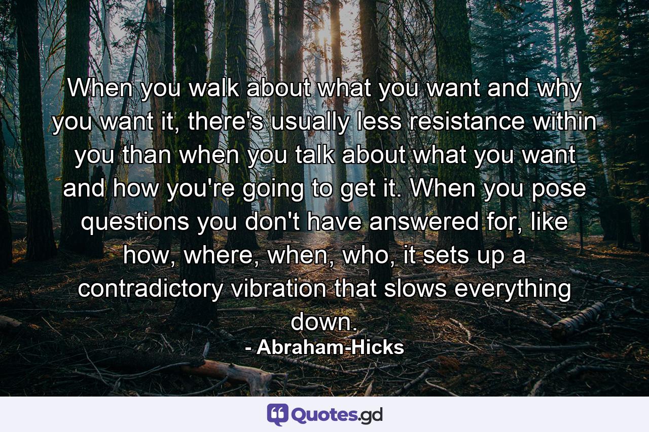 When you walk about what you want and why you want it, there's usually less resistance within you than when you talk about what you want and how you're going to get it. When you pose questions you don't have answered for, like how, where, when, who, it sets up a contradictory vibration that slows everything down. - Quote by Abraham-Hicks