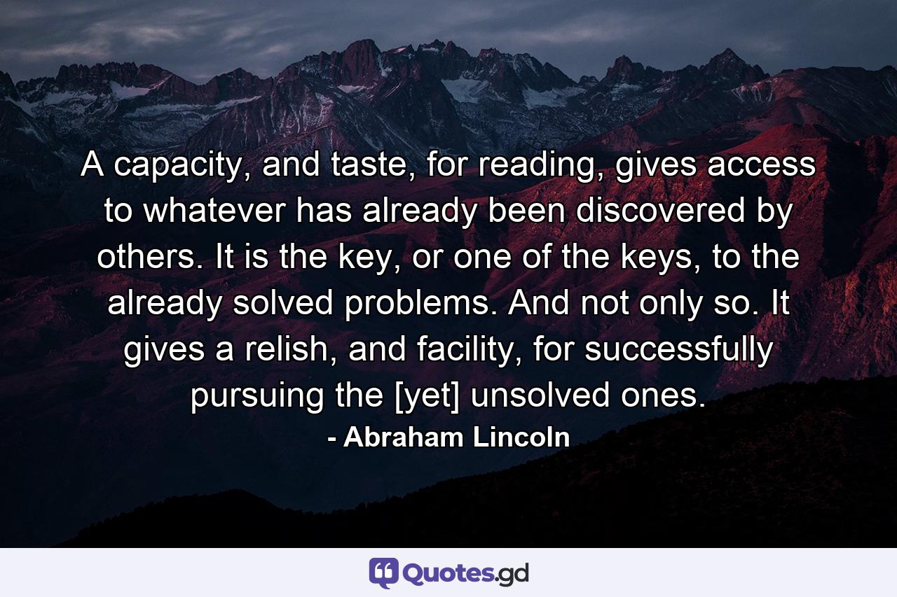 A capacity, and taste, for reading, gives access to whatever has already been discovered by others. It is the key, or one of the keys, to the already solved problems. And not only so. It gives a relish, and facility, for successfully pursuing the [yet] unsolved ones. - Quote by Abraham Lincoln