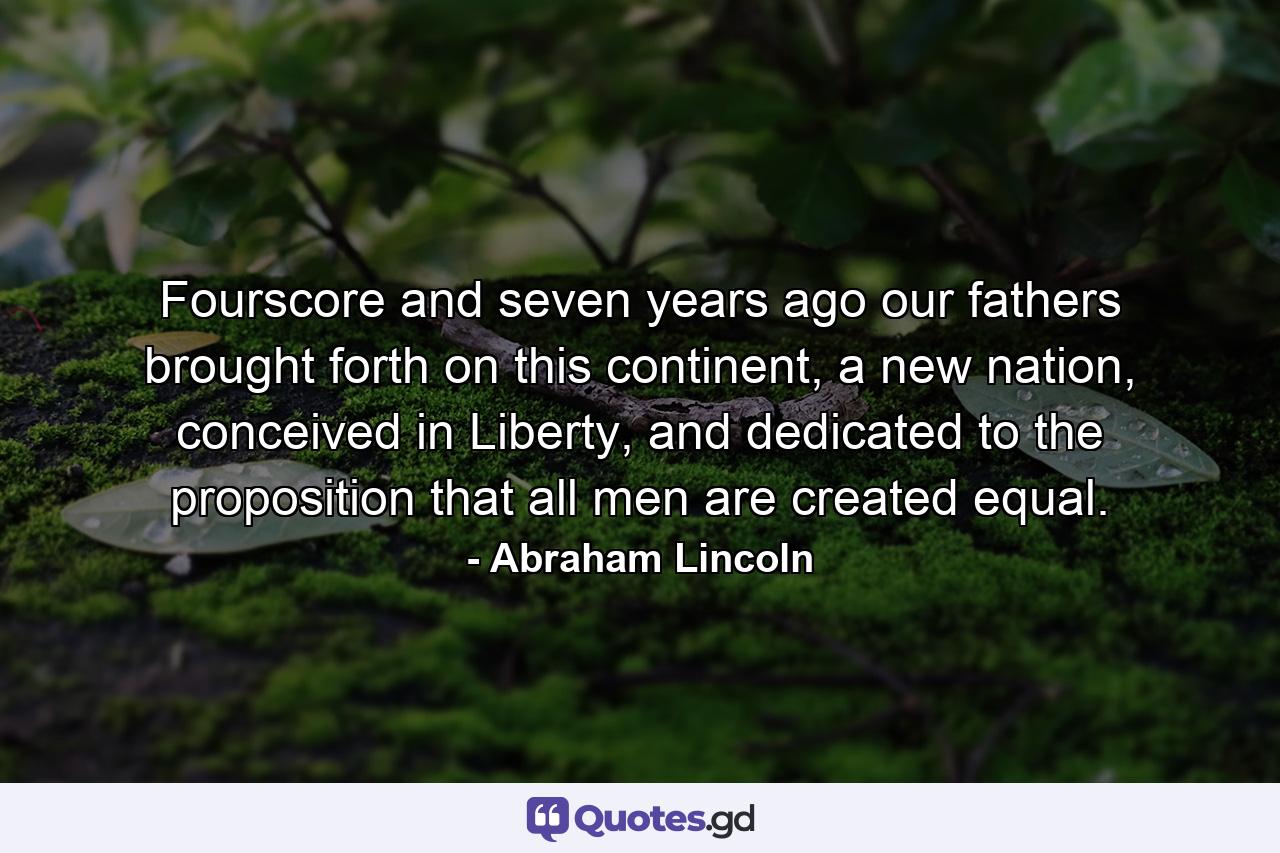 Fourscore and seven years ago our fathers brought forth on this continent, a new nation, conceived in Liberty, and dedicated to the proposition that all men are created equal. - Quote by Abraham Lincoln