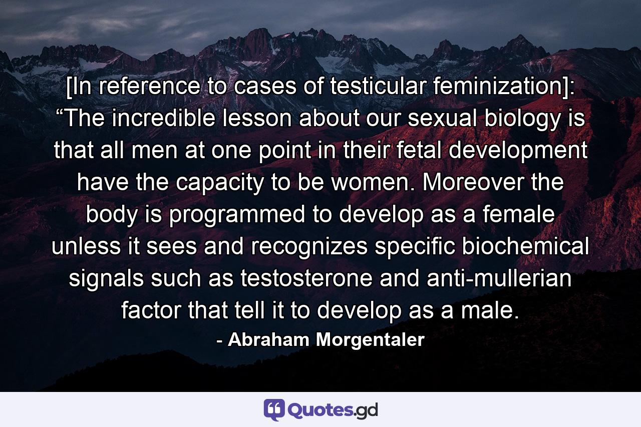 [In reference to cases of testicular feminization]: “The incredible lesson about our sexual biology is that all men at one point in their fetal development have the capacity to be women. Moreover the body is programmed to develop as a female unless it sees and recognizes specific biochemical signals such as testosterone and anti-mullerian factor that tell it to develop as a male. - Quote by Abraham Morgentaler