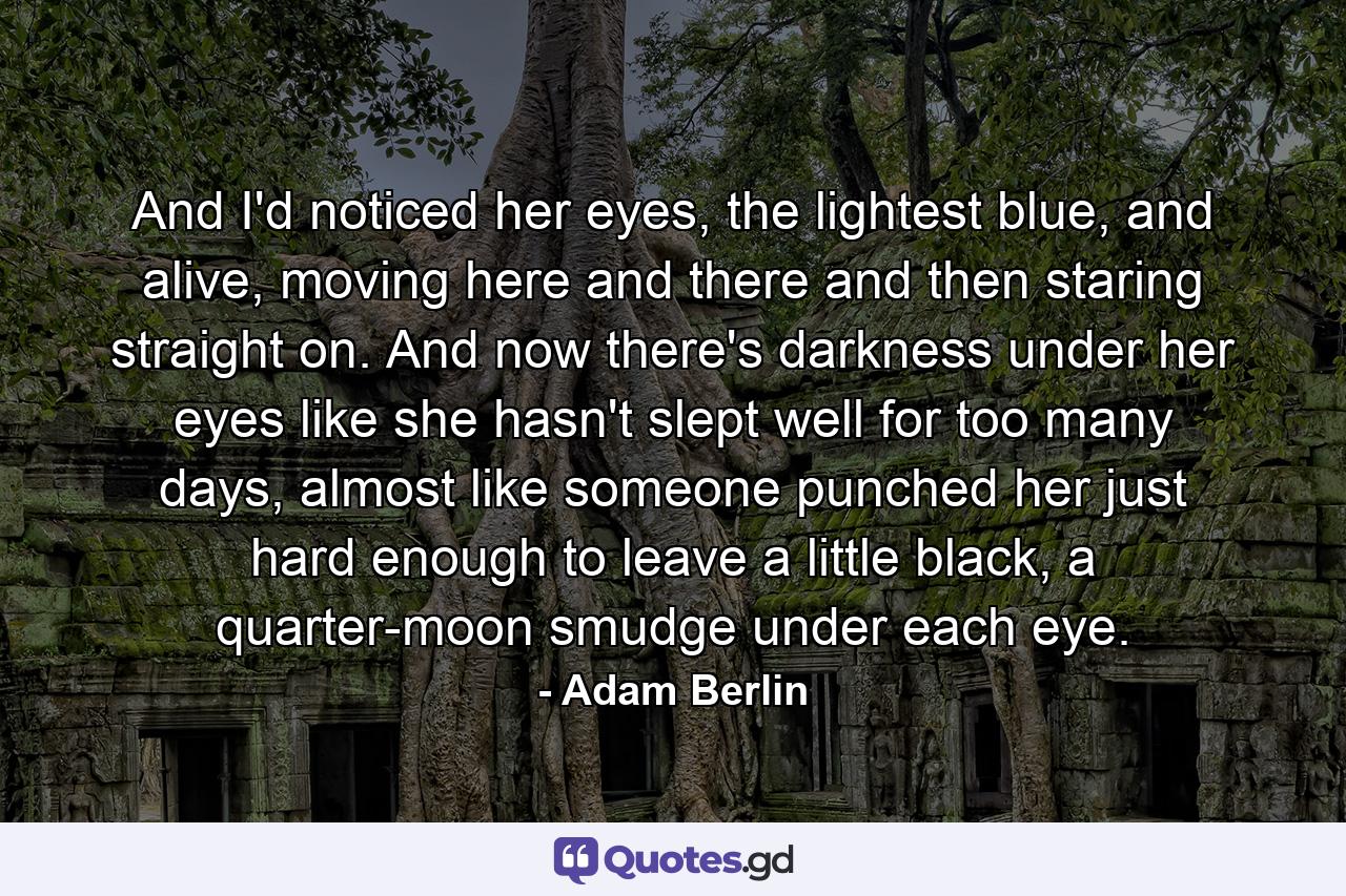 And I'd noticed her eyes, the lightest blue, and alive, moving here and there and then staring straight on. And now there's darkness under her eyes like she hasn't slept well for too many days, almost like someone punched her just hard enough to leave a little black, a quarter-moon smudge under each eye. - Quote by Adam Berlin