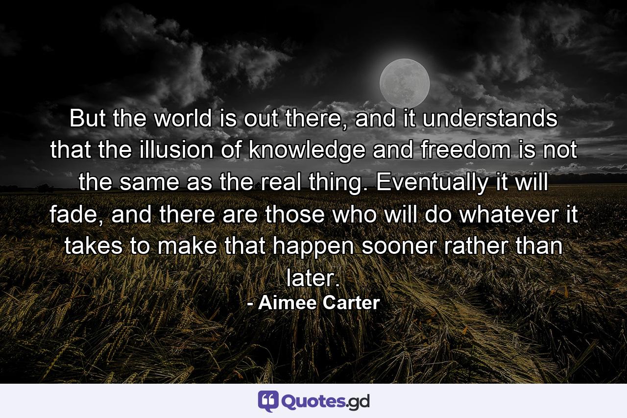 But the world is out there, and it understands that the illusion of knowledge and freedom is not the same as the real thing. Eventually it will fade, and there are those who will do whatever it takes to make that happen sooner rather than later. - Quote by Aimee Carter