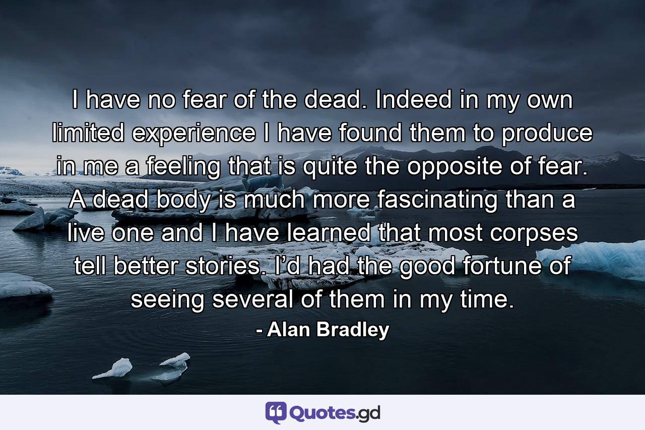 I have no fear of the dead. Indeed in my own limited experience I have found them to produce in me a feeling that is quite the opposite of fear. A dead body is much more fascinating than a live one and I have learned that most corpses tell better stories. I’d had the good fortune of seeing several of them in my time. - Quote by Alan Bradley