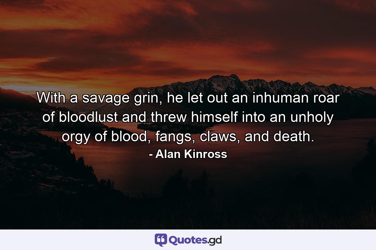 With a savage grin, he let out an inhuman roar of bloodlust and threw himself into an unholy orgy of blood, fangs, claws, and death. - Quote by Alan Kinross