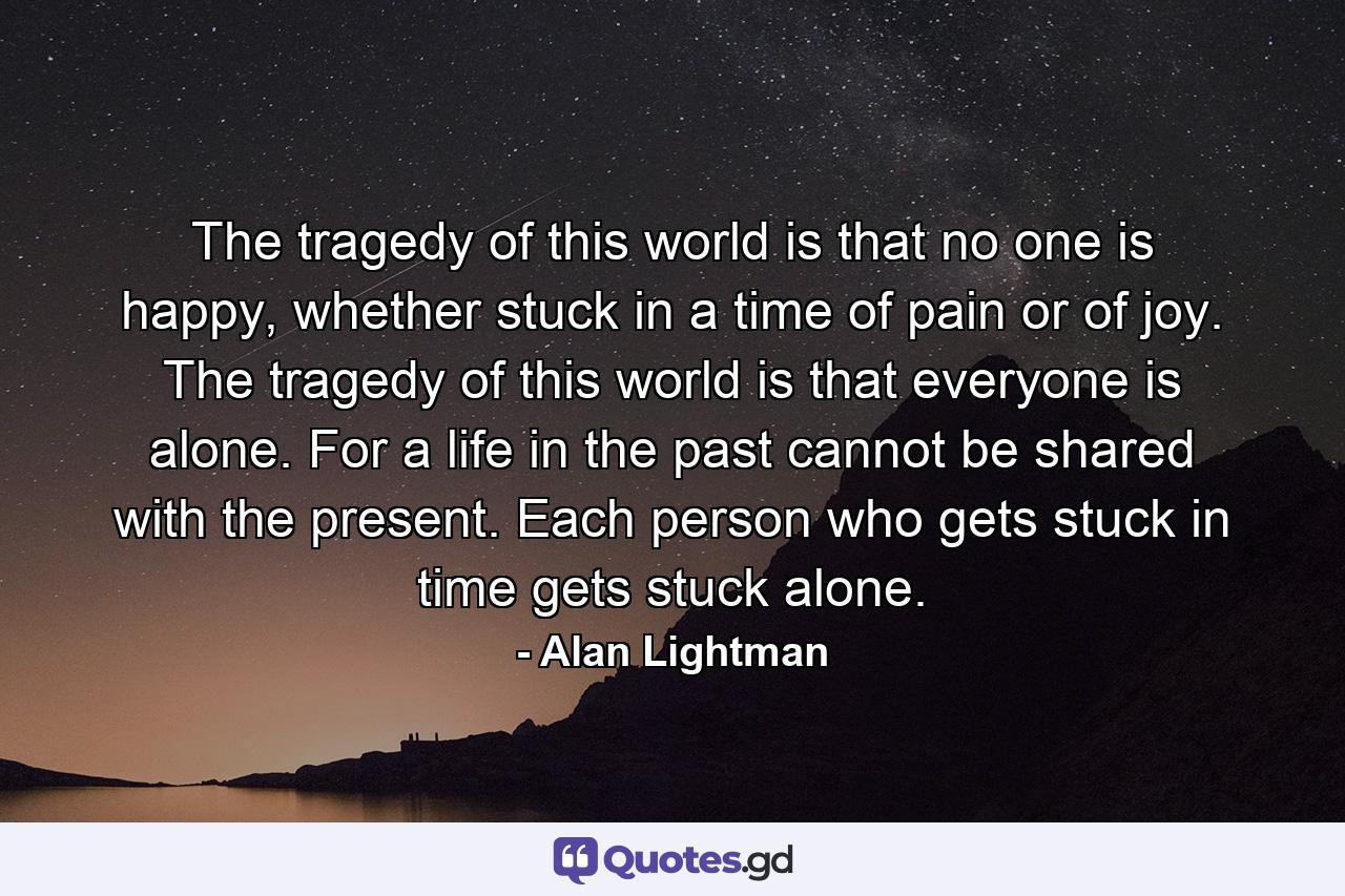 The tragedy of this world is that no one is happy, whether stuck in a time of pain or of joy. The tragedy of this world is that everyone is alone. For a life in the past cannot be shared with the present. Each person who gets stuck in time gets stuck alone. - Quote by Alan Lightman