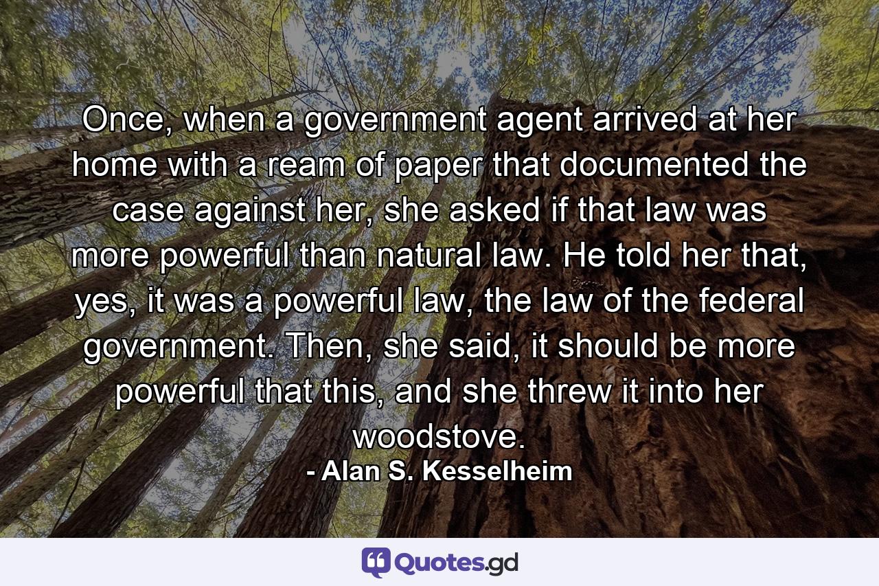 Once, when a government agent arrived at her home with a ream of paper that documented the case against her, she asked if that law was more powerful than natural law. He told her that, yes, it was a powerful law, the law of the federal government. Then, she said, it should be more powerful that this, and she threw it into her woodstove. - Quote by Alan S. Kesselheim