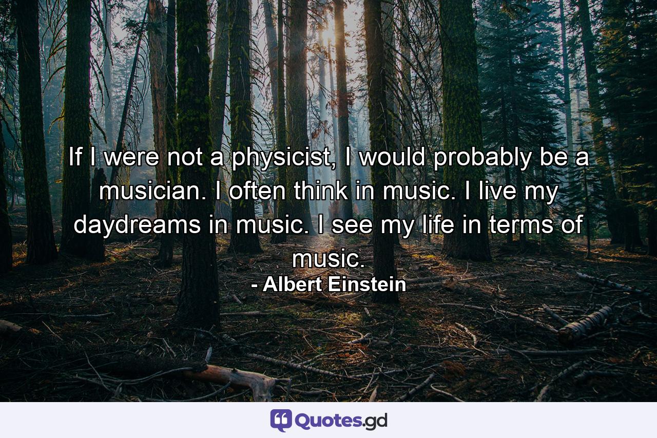 If I were not a physicist, I would probably be a musician. I often think in music. I live my daydreams in music. I see my life in terms of music. - Quote by Albert Einstein