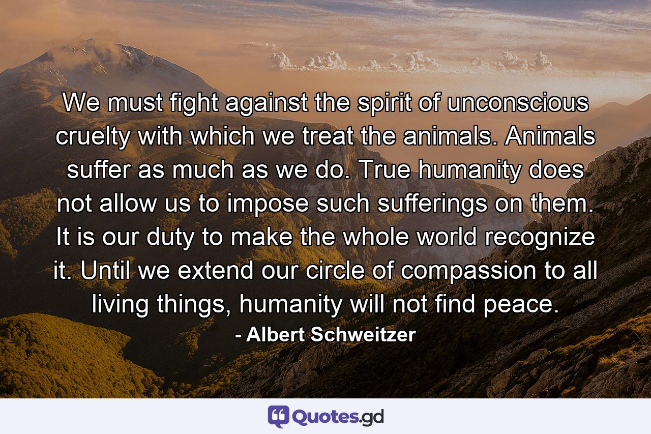 We must fight against the spirit of unconscious cruelty with which we treat the animals. Animals suffer as much as we do. True humanity does not allow us to impose such sufferings on them. It is our duty to make the whole world recognize it. Until we extend our circle of compassion to all living things, humanity will not find peace. - Quote by Albert Schweitzer