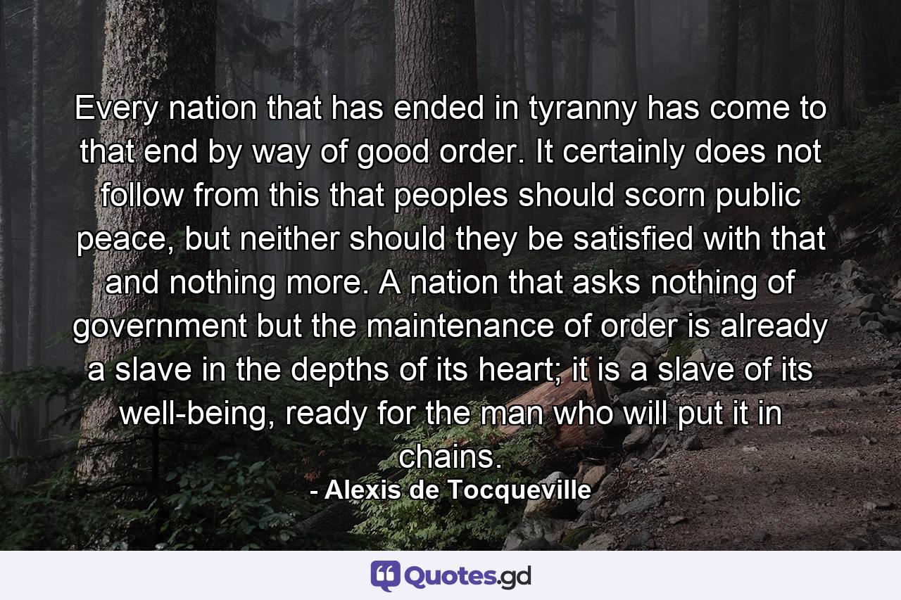 Every nation that has ended in tyranny has come to that end by way of good order. It certainly does not follow from this that peoples should scorn public peace, but neither should they be satisfied with that and nothing more. A nation that asks nothing of government but the maintenance of order is already a slave in the depths of its heart; it is a slave of its well-being, ready for the man who will put it in chains. - Quote by Alexis de Tocqueville