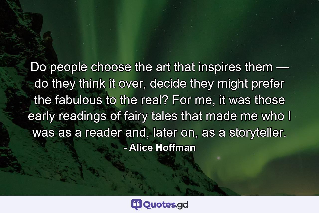 Do people choose the art that inspires them — do they think it over, decide they might prefer the fabulous to the real? For me, it was those early readings of fairy tales that made me who I was as a reader and, later on, as a storyteller. - Quote by Alice Hoffman