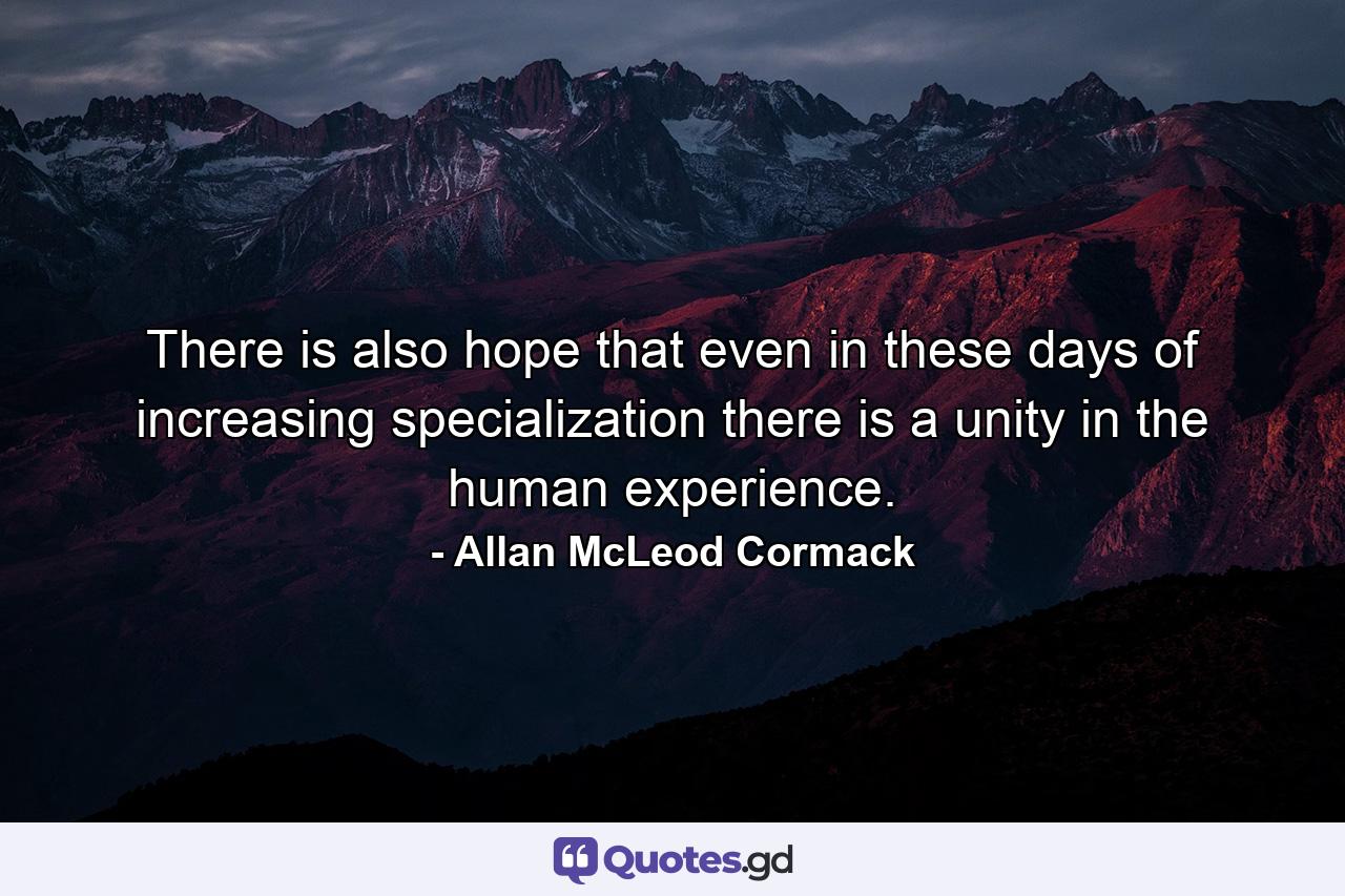 There is also hope that even in these days of increasing specialization there is a unity in the human experience. - Quote by Allan McLeod Cormack