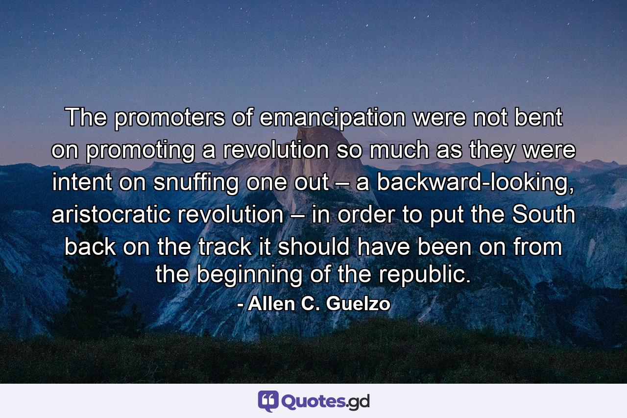 The promoters of emancipation were not bent on promoting a revolution so much as they were intent on snuffing one out – a backward-looking, aristocratic revolution – in order to put the South back on the track it should have been on from the beginning of the republic. - Quote by Allen C. Guelzo