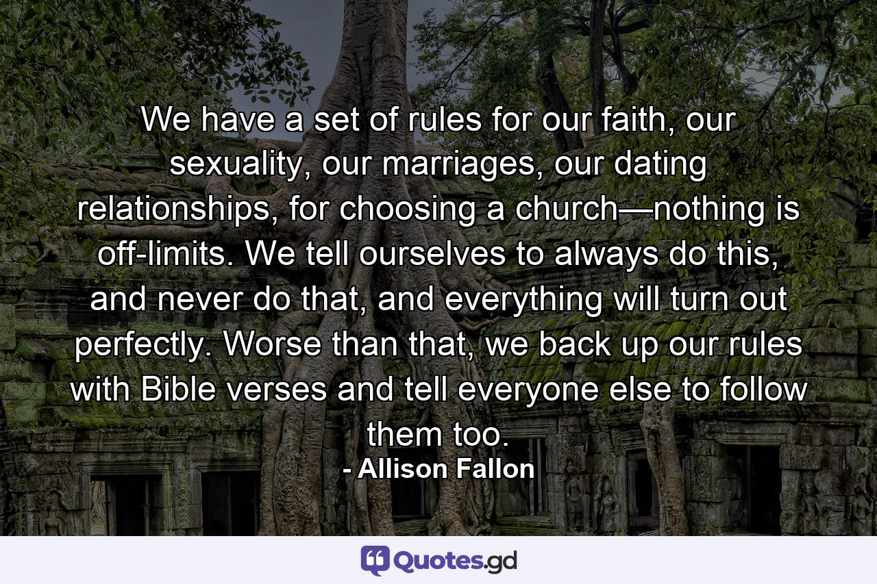 We have a set of rules for our faith, our sexuality, our marriages, our dating relationships, for choosing a church—nothing is off-limits. We tell ourselves to always do this, and never do that, and everything will turn out perfectly. Worse than that, we back up our rules with Bible verses and tell everyone else to follow them too. - Quote by Allison Fallon